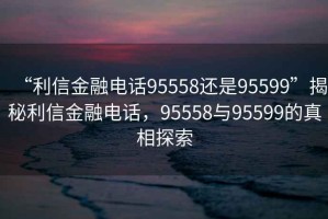 “利信金融電話95558還是95599”揭秘利信金融電話，95558與95599的真相探索