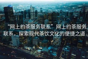 “網上約茶服務聯系”網上約茶服務聯系，探索現代茶飲文化的便捷之道