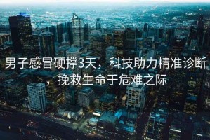 男子感冒硬撐3天，科技助力精準(zhǔn)診斷，挽救生命于危難之際