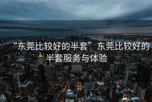 “東莞比較好的半套”東莞比較好的半套服務(wù)與體驗(yàn)