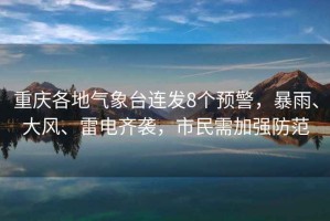 重慶各地氣象臺連發8個預警，暴雨、大風、雷電齊襲，市民需加強防范