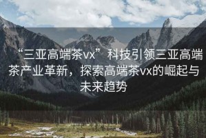 “三亞高端茶vx”科技引領(lǐng)三亞高端茶產(chǎn)業(yè)革新，探索高端茶vx的崛起與未來趨勢(shì)