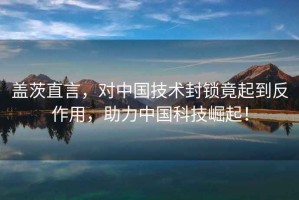蓋茨直言，對中國技術封鎖竟起到反作用，助力中國科技崛起！