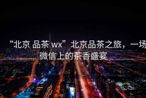 “北京 品茶 wx”北京品茶之旅，一場微信上的茶香盛宴
