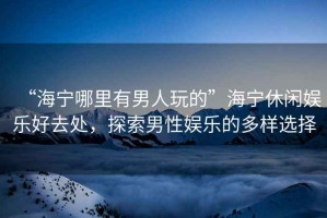 “海寧哪里有男人玩的”海寧休閑娛樂好去處，探索男性娛樂的多樣選擇