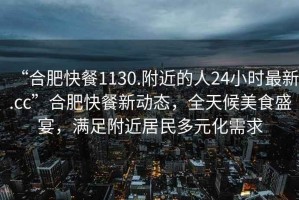 “合肥快餐1130.附近的人24小時最新.cc”合肥快餐新動態，全天候美食盛宴，滿足附近居民多元化需求