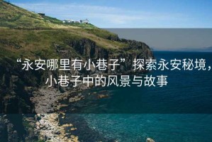 “永安哪里有小巷子”探索永安秘境，小巷子中的風(fēng)景與故事