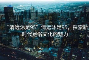 “清遠(yuǎn)沐足95”清遠(yuǎn)沐足95，探索新時代足浴文化的魅力