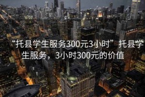 “托縣學(xué)生服務(wù)300元3小時”托縣學(xué)生服務(wù)，3小時300元的價值