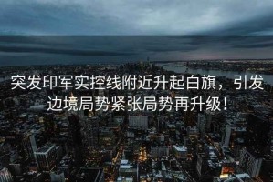 突發(fā)印軍實(shí)控線附近升起白旗，引發(fā)邊境局勢(shì)緊張局勢(shì)再升級(jí)！