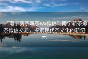 “南寧新茶嫩茶wx微信”南寧新茶嫩茶微信交易，探索現代茶文化的新紀元