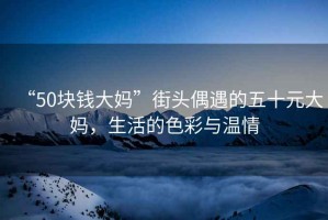 “50塊錢大媽”街頭偶遇的五十元大媽，生活的色彩與溫情