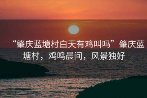 “肇慶藍塘村白天有雞叫嗎”肇慶藍塘村，雞鳴晨間，風景獨好