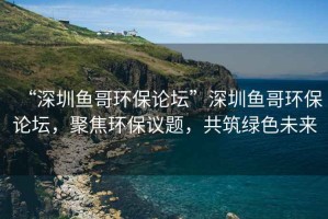“深圳魚哥環保論壇”深圳魚哥環保論壇，聚焦環保議題，共筑綠色未來
