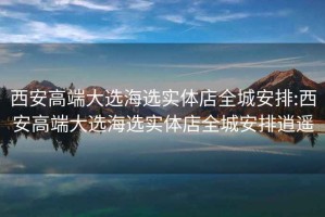 西安高端大選海選實體店全城安排:西安高端大選海選實體店全城安排逍遙