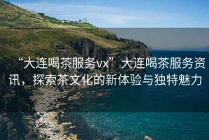 “大連喝茶服務vx”大連喝茶服務資訊，探索茶文化的新體驗與獨特魅力