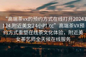 “高端茶vx的預約方式在線打開20241124.附近美女24小時.cc”高端茶VX預約方式重塑在線茶文化體驗，附近美女茶藝師全天候在線服務