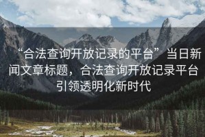 “合法查詢開放記錄的平臺”當日新聞文章標題，合法查詢開放記錄平臺引領透明化新時代