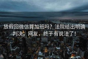 放假回微信算加班嗎？法院給出明確判決，網友，終于有說法了！