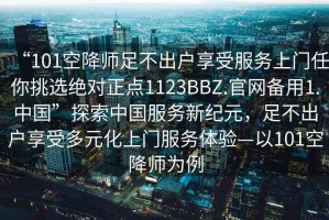 “101空降師足不出戶享受服務上門任你挑選絕對正點1123BBZ.官網備用1.中國”探索中國服務新紀元，足不出戶享受多元化上門服務體驗—以101空降師為例