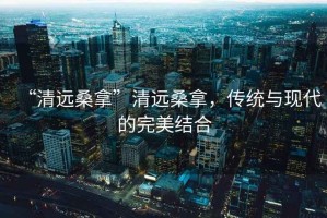 “清遠桑拿”清遠桑拿，傳統與現代的完美結合