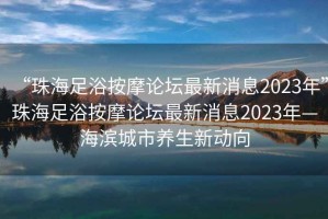 “珠海足浴按摩論壇最新消息2023年”珠海足浴按摩論壇最新消息2023年—海濱城市養生新動向
