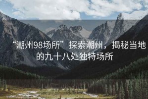“潮州98場(chǎng)所”探索潮州，揭秘當(dāng)?shù)氐木攀颂帾?dú)特場(chǎng)所