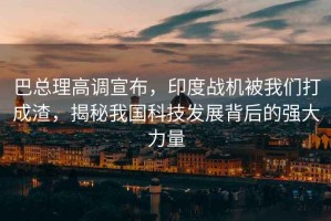 巴總理高調宣布，印度戰機被我們打成渣，揭秘我國科技發展背后的強大力量