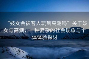 “妓女會被客人玩到高潮嗎”關(guān)于妓女與高潮，一種復(fù)雜的社會現(xiàn)象與個體體驗探討