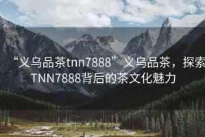 “義烏品茶tnn7888”義烏品茶，探索TNN7888背后的茶文化魅力
