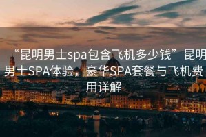“昆明男士spa包含飛機多少錢”昆明男士SPA體驗，豪華SPA套餐與飛機費用詳解