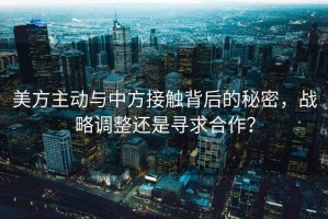 美方主動(dòng)與中方接觸背后的秘密，戰(zhàn)略調(diào)整還是尋求合作？