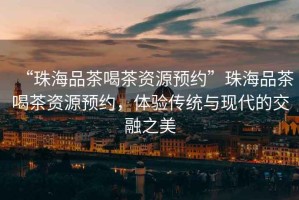 “珠海品茶喝茶資源預(yù)約”珠海品茶喝茶資源預(yù)約，體驗(yàn)傳統(tǒng)與現(xiàn)代的交融之美