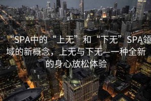 “SPA中的“上無”和“下無”SPA領域的新概念，上無與下無—一種全新的身心放松體驗
