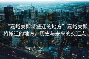 “嘉峪關即將搬遷的地方”嘉峪關即將搬遷的地方，歷史與未來的交匯點