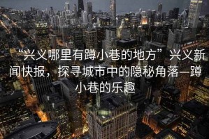 “興義哪里有蹲小巷的地方”興義新聞快報(bào)，探尋城市中的隱秘角落—蹲小巷的樂趣