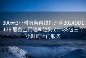 300元3小時(shí)服務(wù)再線打開(kāi)啊2024DD1126.服務(wù)上門(mén)隨叫隨到.cc:488包三個(gè)小時(shí)的上門(mén)服務(wù)