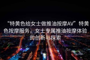 “特黃色給女士做推油按摩AV”特黃色按摩服務，女士專屬推油按摩體驗的創新與探索
