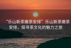 “樂山新茶嫩茶安排”樂山新茶嫩茶安排，探尋茶文化的魅力之旅