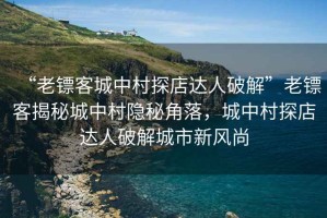 “老鏢客城中村探店達人破解”老鏢客揭秘城中村隱秘角落，城中村探店達人破解城市新風尚