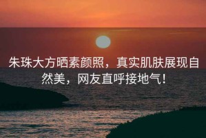 朱珠大方曬素顏照，真實肌膚展現自然美，網友直呼接地氣！