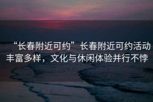 “長(zhǎng)春附近可約”長(zhǎng)春附近可約活動(dòng)豐富多樣，文化與休閑體驗(yàn)并行不悖