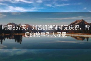 時隔857天，劉若釩進球卻無慶祝，背后的故事引人深思