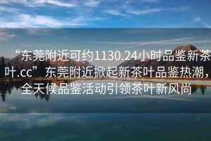 “東莞附近可約1130.24小時品鑒新茶葉.cc”東莞附近掀起新茶葉品鑒熱潮，全天候品鑒活動引領茶葉新風尚