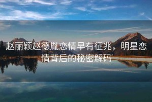 趙麗穎趙德胤戀情早有征兆，明星戀情背后的秘密解碼
