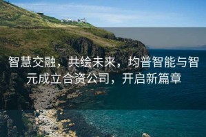智慧交融，共繪未來，均普智能與智元成立合資公司，開啟新篇章