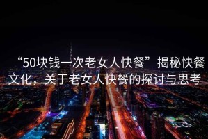 “50塊錢一次老女人快餐”揭秘快餐文化，關于老女人快餐的探討與思考