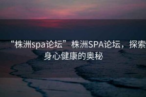 “株洲spa論壇”株洲SPA論壇，探索身心健康的奧秘