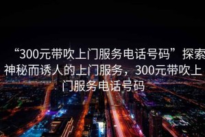 “300元帶吹上門服務電話號碼”探索神秘而誘人的上門服務，300元帶吹上門服務電話號碼