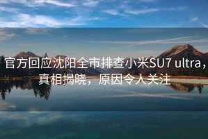 官方回應(yīng)沈陽全市排查小米SU7 ultra，真相揭曉，原因令人關(guān)注
